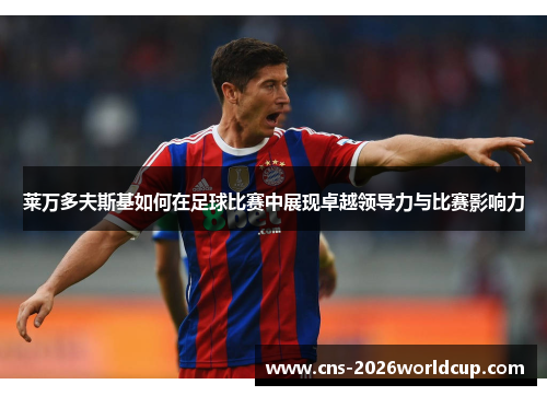 莱万多夫斯基如何在足球比赛中展现卓越领导力与比赛影响力 莱万多夫斯基如何在足球比赛中展现卓越领导力与比赛影响力