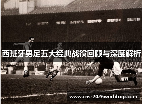 西班牙男足五大经典战役回顾与深度解析 西班牙男足五大经典战役回顾与深度解析