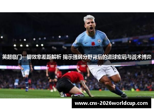 英超临门一脚效率差距解析 揭示强弱分野背后的进球密码与战术博弈 英超临门一脚效率差距解析 揭示强弱分野背后的进球密码与战术博弈