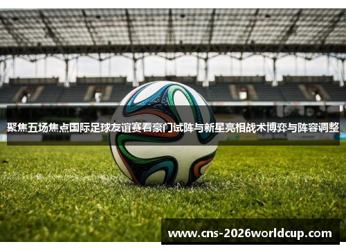 聚焦五场焦点国际足球友谊赛看豪门试阵与新星亮相战术博弈与阵容调整