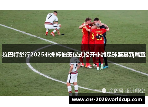 拉巴特举行2025非洲杯抽签仪式揭开非洲足球盛宴新篇章 拉巴特举行2025非洲杯抽签仪式揭开非洲足球盛宴新篇章